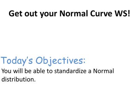 Get out your Normal Curve WS! You will be able to standardize a Normal distribution. Today’s Objectives: