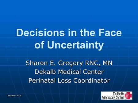 October 2005 Decisions in the Face of Uncertainty Sharon E. Gregory RNC, MN Dekalb Medical Center Perinatal Loss Coordinator.