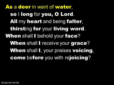 As a deer in want of water, so I long for you, O Lord. All my heart and being falter, thirst ing for your living word. When shall I behold your face ?