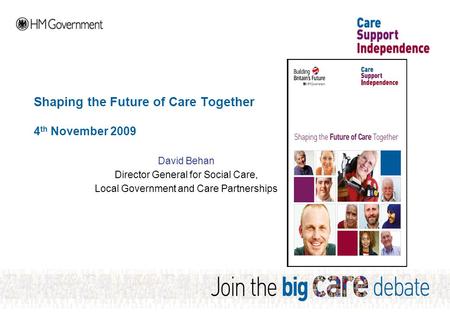 Shaping the Future of Care Together 4 th November 2009 David Behan Director General for Social Care, Local Government and Care Partnerships.