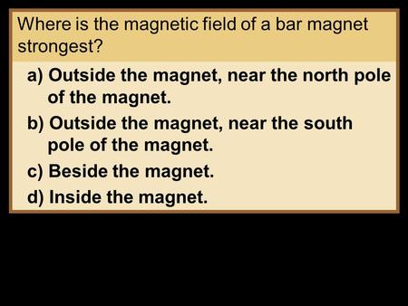 Where is the magnetic field of a bar magnet strongest? a) Outside the magnet, near the north pole of the magnet. b) Outside the magnet, near the south.