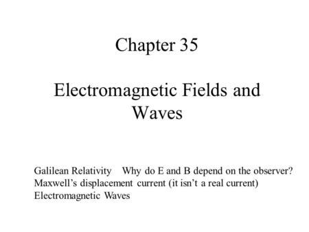 Chapter 35 Electromagnetic Fields and Waves Galilean Relativity Why do E and B depend on the observer? Maxwell’s displacement current (it isn’t a real.