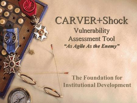 CARVER+Shock Vulnerability Assessment Tool “As Agile As the Enemy” The Foundation for Institutional Development.