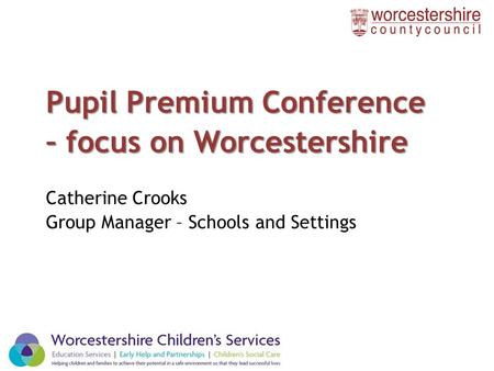 Pupil Premium Conference – focus on Worcestershire Catherine Crooks Group Manager – Schools and Settings 1.