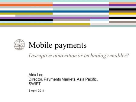 Disruptive innovation or technology enabler? Mobile payments Alex Lee Director, Payments Markets, Asia Pacific, SWIFT 8 April 2011.