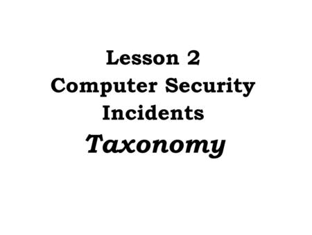 Lesson 2 Computer Security Incidents Taxonomy. Need an accepted taxonomy because... Provides a common frame of reference If no taxonomy, then we: Can’t.