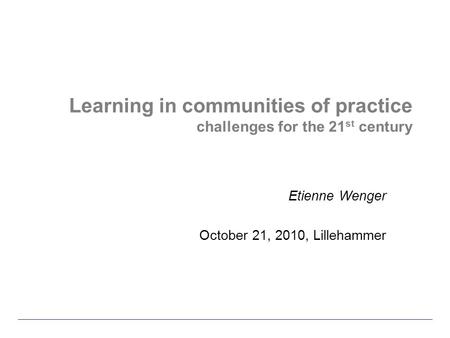 Learning in communities of practice challenges for the 21 st century Etienne Wenger October 21, 2010, Lillehammer.