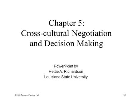 © 2008 Pearson Prentice Hall 5-1 Chapter 5: Cross-cultural Negotiation and Decision Making PowerPoint by Hettie A. Richardson Louisiana State University.