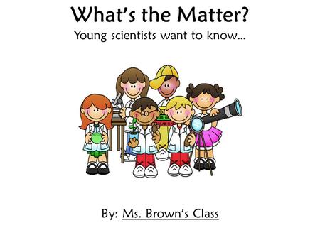 What ’ s the Matter? Young scientists want to know … By: Ms. Brown ’ s Class.