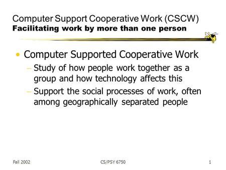 Fall 2002CS/PSY 67501 Computer Support Cooperative Work (CSCW) Facilitating work by more than one person Computer Supported Cooperative Work  Study of.