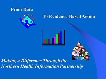 From Data To Evidence-Based Action Making a Difference Through the Northern Health Information Partnership.