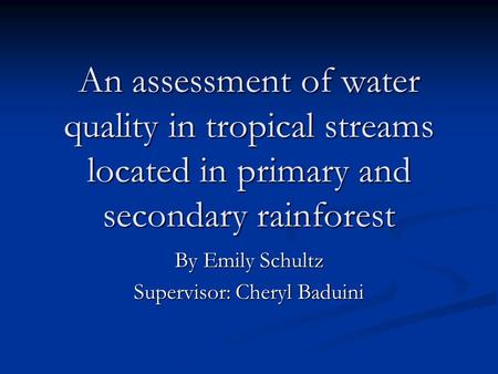 An assessment of water quality in tropical streams located in primary and secondary rainforest By Emily Schultz Supervisor: Cheryl Baduini.