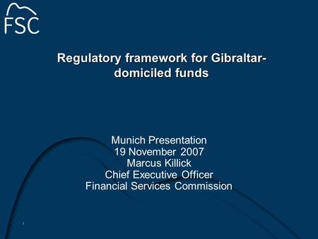 1 Regulatory framework for Gibraltar- domiciled funds Munich Presentation 19 November 2007 Marcus Killick Chief Executive Officer Financial Services Commission.