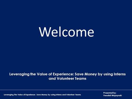 Presented by: Vwodek Wojczynski Leveraging the Value of Experience: Save Money by using Interns and Volunteer Teams Welcome Leveraging the Value of Experience: