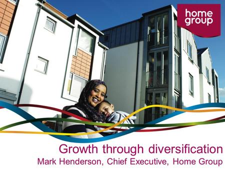 Growth through diversification Mark Henderson, Chief Executive, Home Group.