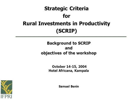 Background to SCRIP and objectives of the workshop October 14-15, 2004 Hotel Africana, Kampala Samuel Benin Strategic Criteria for Rural Investments in.