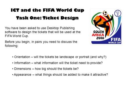 ICT and the FIFA World Cup Task One: Ticket Design You have been asked to use Desktop Publishing software to design the tickets that will be used at the.