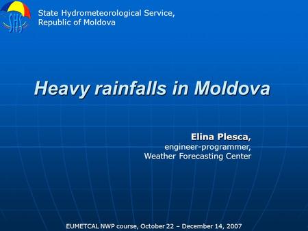 Heavy rainfalls in Moldova Elina Plesca, engineer-programmer, Weather Forecasting Center EUMETCAL NWP course, October 22 – December 14, 2007 State Hydrometeorological.