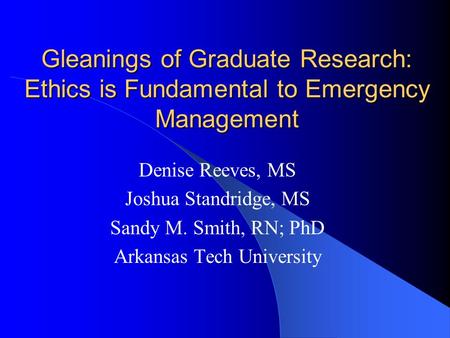 Gleanings of Graduate Research: Ethics is Fundamental to Emergency Management Denise Reeves, MS Joshua Standridge, MS Sandy M. Smith, RN; PhD Arkansas.