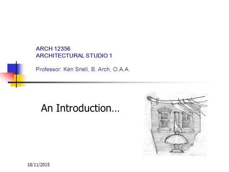 18/11/2015 ARCH 12356 ARCHITECTURAL STUDIO 1 Professor : Ken Snell, B. Arch, O.A.A. An Introduction…