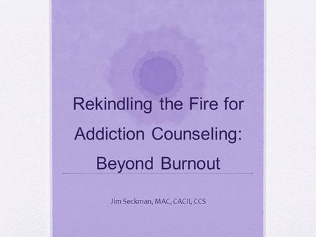 Rekindling the Fire for Addiction Counseling: Beyond Burnout Jim Seckman, MAC, CACII, CCS.