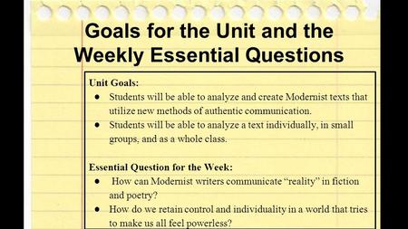 Goals for the Unit and the Weekly Essential Questions Unit Goals: ●Students will be able to analyze and create Modernist texts that utilize new methods.