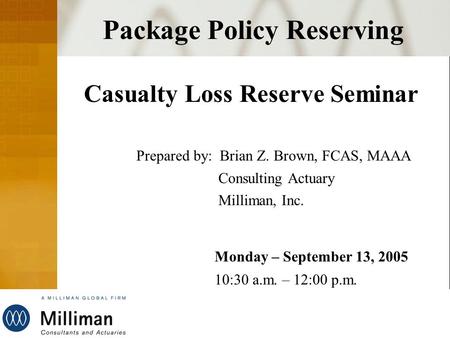 Milliman Package Policy Reserving Casualty Loss Reserve Seminar Prepared by: Brian Z. Brown, FCAS, MAAA Consulting Actuary Milliman, Inc. Monday – September.