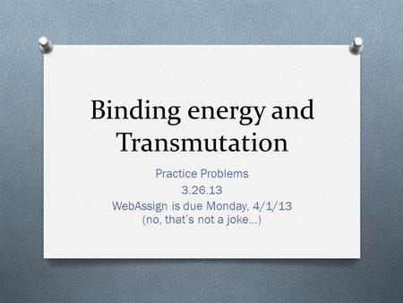 Binding energy and Transmutation Practice Problems 3.26.13 WebAssign is due Monday, 4/1/13 (no, that’s not a joke…)