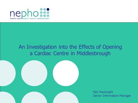 An Investigation into the Effects of Opening a Cardiac Centre in Middlesbrough Neil Macknight Senior Information Manager.