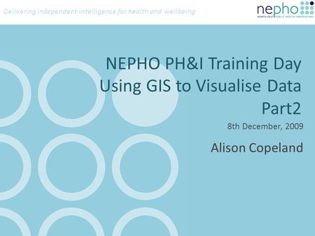 Delivering independent intelligence for health and wellbeing NEPHO PH&I Training Day Using GIS to Visualise Data Part2 8th December, 2009 Alison Copeland.