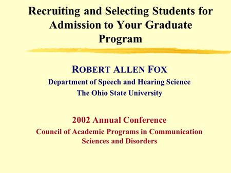 Recruiting and Selecting Students for Admission to Your Graduate Program R OBERT A LLEN F OX Department of Speech and Hearing Science The Ohio State University.