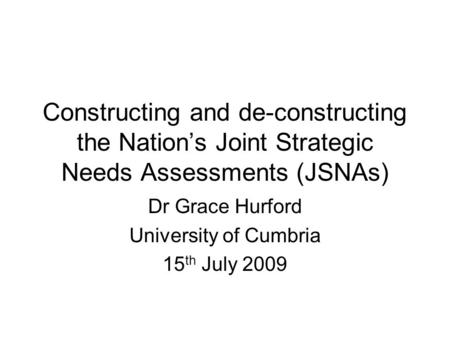 Constructing and de-constructing the Nation’s Joint Strategic Needs Assessments (JSNAs) Dr Grace Hurford University of Cumbria 15 th July 2009.