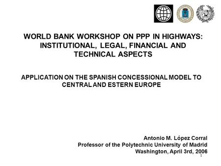 1 APPLICATION ON THE SPANISH CONCESSIONAL MODEL TO CENTRAL AND ESTERN EUROPE WORLD BANK WORKSHOP ON PPP IN HIGHWAYS: INSTITUTIONAL, LEGAL, FINANCIAL AND.