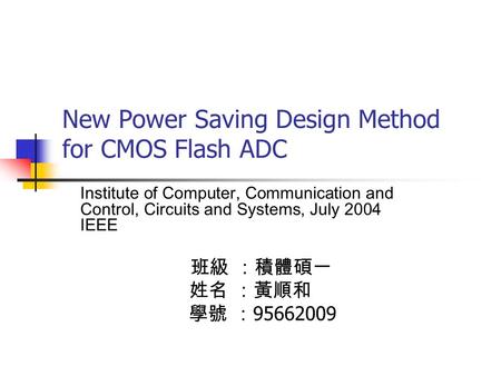 New Power Saving Design Method for CMOS Flash ADC Institute of Computer, Communication and Control, Circuits and Systems, July 2004 IEEE 班級 ：積體碩一 姓名 ：黃順和.