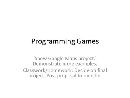 Programming Games [Show Google Maps project.] Demonstrate more examples. Classwork/Homework: Decide on final project. Post proposal to moodle.