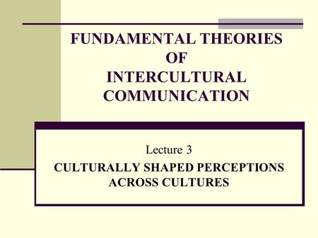 FUNDAMENTAL THEORIES OF INTERCULTURAL COMMUNICATION Lecture 3 CULTURALLY SHAPED PERCEPTIONS ACROSS CULTURES.