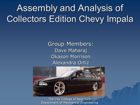 The City College of New York Department of Mechanical Engineering Assembly and Analysis of Collectors Edition Chevy Impala Group Members: Dave Maharaj.