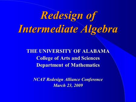 Redesign of Intermediate Algebra THE UNIVERSITY OF ALABAMA College of Arts and Sciences Department of Mathematics NCAT Redesign Alliance Conference March.