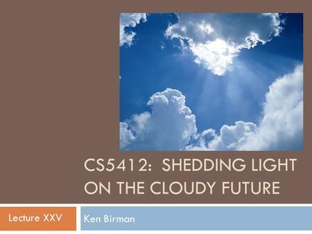 CS5412: SHEDDING LIGHT ON THE CLOUDY FUTURE Ken Birman 1 Lecture XXV.