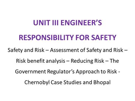 UNIT III ENGINEER’S RESPONSIBILITY FOR SAFETY Safety and Risk – Assessment of Safety and Risk – Risk benefit analysis – Reducing Risk – The Government.