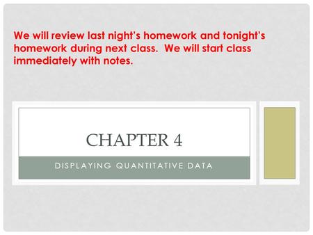 DISPLAYING QUANTITATIVE DATA CHAPTER 4 We will review last night’s homework and tonight’s homework during next class. We will start class immediately with.