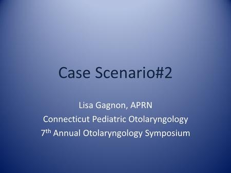 Case Scenario#2 Lisa Gagnon, APRN Connecticut Pediatric Otolaryngology 7 th Annual Otolaryngology Symposium.