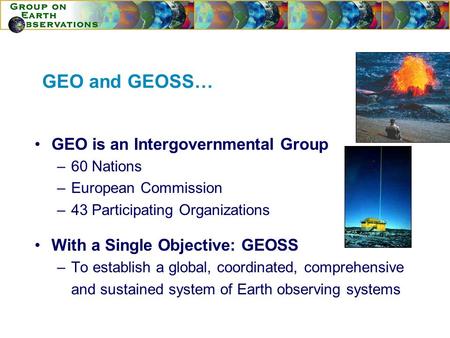 GEO and GEOSS… GEO is an Intergovernmental Group –60 Nations –European Commission –43 Participating Organizations With a Single Objective: GEOSS –To establish.