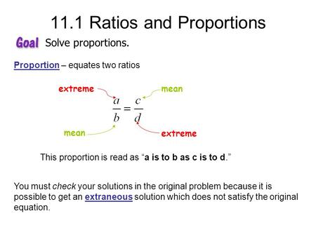 11.1 Ratios and Proportions Solve proportions. Proportion – equates two ratios extreme mean This proportion is read as “a is to b as c is to d.” You must.