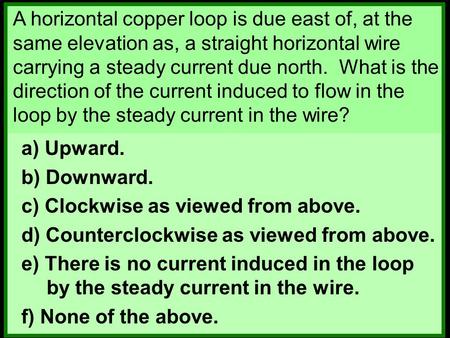 A horizontal copper loop is due east of, at the same elevation as, a straight horizontal wire carrying a steady current due north. What is the direction.