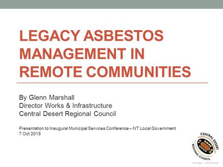 LEGACY ASBESTOS MANAGEMENT IN REMOTE COMMUNITIES By Glenn Marshall Director Works & Infrastructure Central Desert Regional Council Presentation to Inaugural.