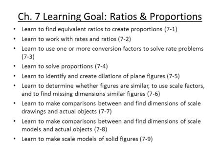 Ch. 7 Learning Goal: Ratios & Proportions Learn to find equivalent ratios to create proportions (7-1) Learn to work with rates and ratios (7-2) Learn to.