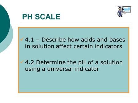 4.1 – Describe how acids and bases in solution affect certain indicators 4.2 Determine the pH of a solution using a universal indicator PH SCALE.