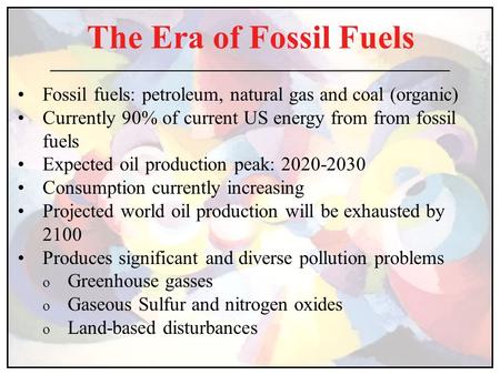 The Era of Fossil Fuels Fossil fuels: petroleum, natural gas and coal (organic) Currently 90% of current US energy from from fossil fuels Expected oil.