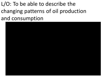 L/O: To be able to describe the changing patterns of oil production and consumption.